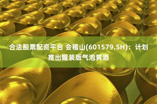 合法股票配资平台 会稽山(601579.SH)：计划推出罐装版气泡黄酒