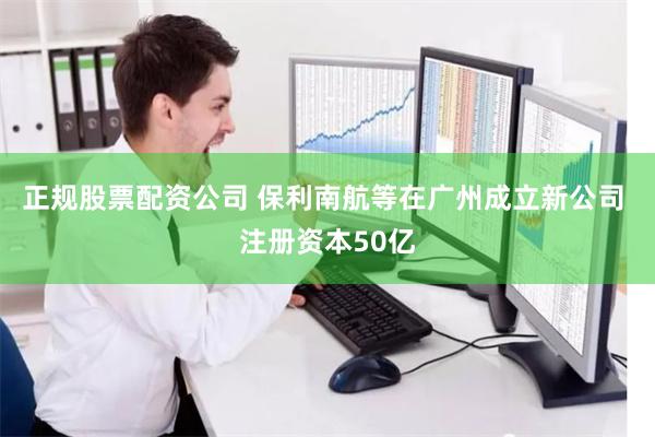正规股票配资公司 保利南航等在广州成立新公司 注册资本50亿