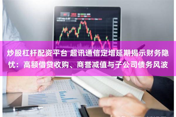 炒股杠杆配资平台 超讯通信定增延期揭示财务隐忧：高额借贷收购、商誉减值与子公司债务风波