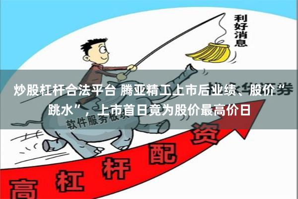 炒股杠杆合法平台 腾亚精工上市后业绩、股价“跳水”，上市首日竟为股价最高价日