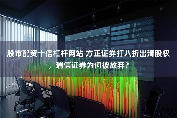 股市配资十倍杠杆网站 方正证券打八折出清股权，瑞信证券为何被放弃？