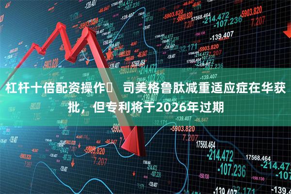 杠杆十倍配资操作	 司美格鲁肽减重适应症在华获批，但专利将于2026年过期