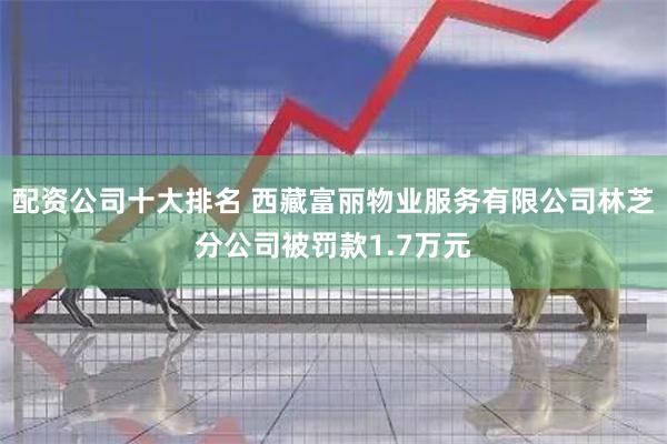 配资公司十大排名 西藏富丽物业服务有限公司林芝分公司被罚款1.7万元