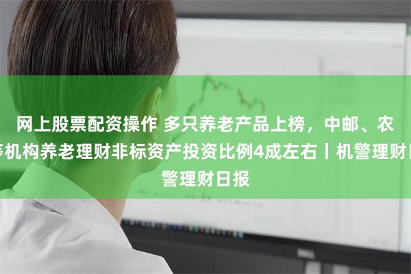 网上股票配资操作 多只养老产品上榜，中邮、农银等机构养老理财非标资产投资比例4成左右丨机警理财日报