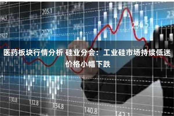 医药板块行情分析 硅业分会：工业硅市场持续低迷 价格小幅下跌