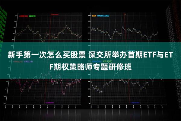 新手第一次怎么买股票 深交所举办首期ETF与ETF期权策略师专题研修班