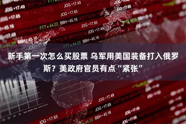 新手第一次怎么买股票 乌军用美国装备打入俄罗斯？美政府官员有点“紧张”