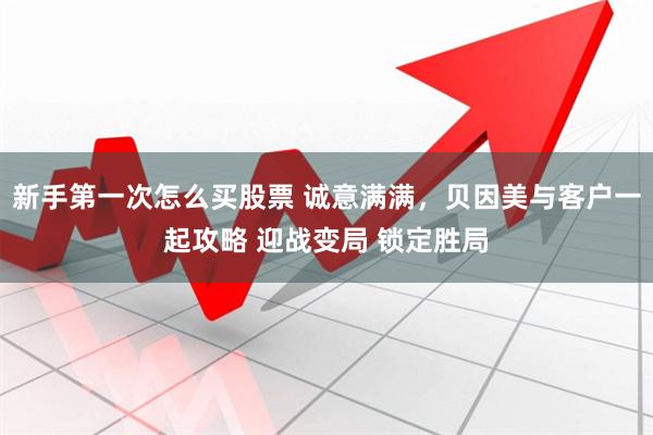 新手第一次怎么买股票 诚意满满，贝因美与客户一起攻略 迎战变局 锁定胜局