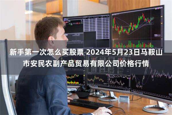 新手第一次怎么买股票 2024年5月23日马鞍山市安民农副产品贸易有限公司价格行情