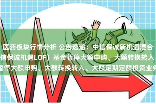 医药板块行情分析 公告速递：中信保诚新机遇混合(LOF)（场内简称：中信保诚机遇LOF）基金暂停大额申购、大额转换转入、大额定期定额投资业务