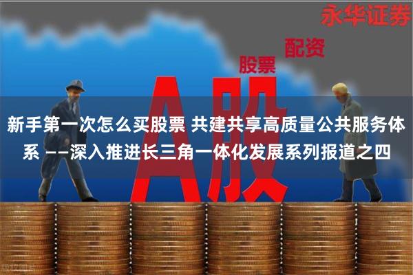 新手第一次怎么买股票 共建共享高质量公共服务体系 ——深入推进长三角一体化发展系列报道之四