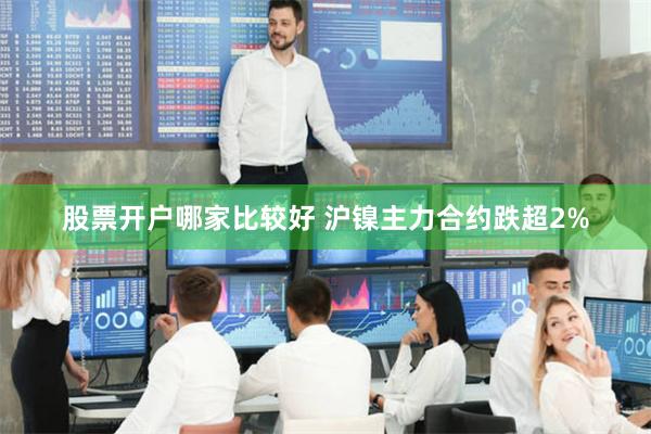 股票开户哪家比较好 沪镍主力合约跌超2%