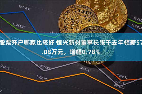 股票开户哪家比较好 恒兴新材董事长张千去年领薪57.08万元，增幅0.78%