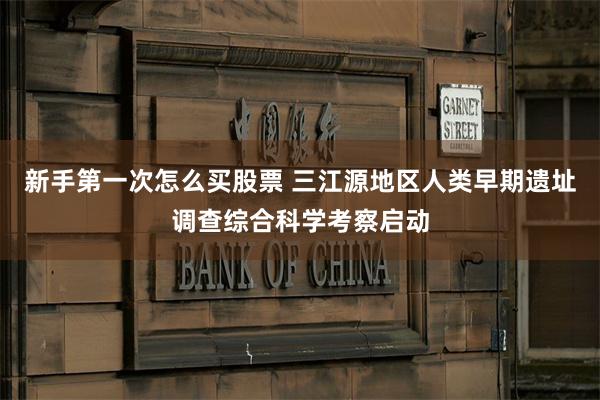 新手第一次怎么买股票 三江源地区人类早期遗址调查综合科学考察启动