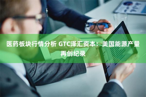 医药板块行情分析 GTC泽汇资本：美国能源产量再创纪录