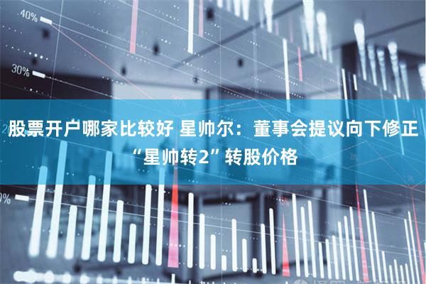 股票开户哪家比较好 星帅尔：董事会提议向下修正“星帅转2”转股价格