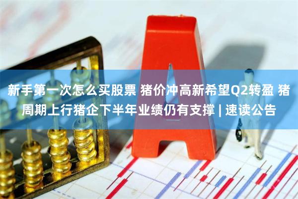新手第一次怎么买股票 猪价冲高新希望Q2转盈 猪周期上行猪企下半年业绩仍有支撑 | 速读公告