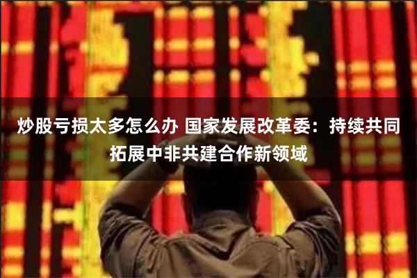 炒股亏损太多怎么办 国家发展改革委：持续共同拓展中非共建合作新领域