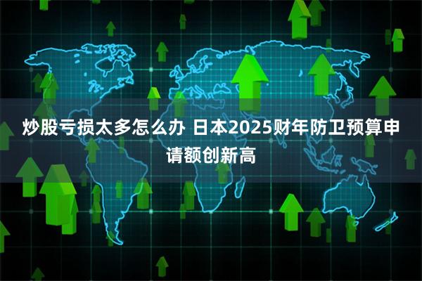 炒股亏损太多怎么办 日本2025财年防卫预算申请额创新高