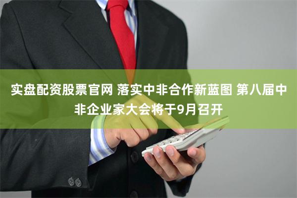 实盘配资股票官网 落实中非合作新蓝图 第八届中非企业家大会将于9月召开