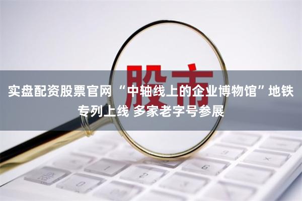 实盘配资股票官网 “中轴线上的企业博物馆”地铁专列上线 多家老字号参展