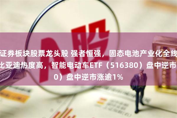 证券板块股票龙头股 强者恒强，固态电池产业化全线提速！比亚迪热度高，智能电动车ETF（516380）盘中逆市涨逾1%