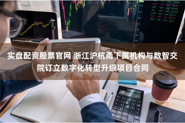 实盘配资股票官网 浙江沪杭甬下属机构与数智交院订立数字化转型升级项目合同