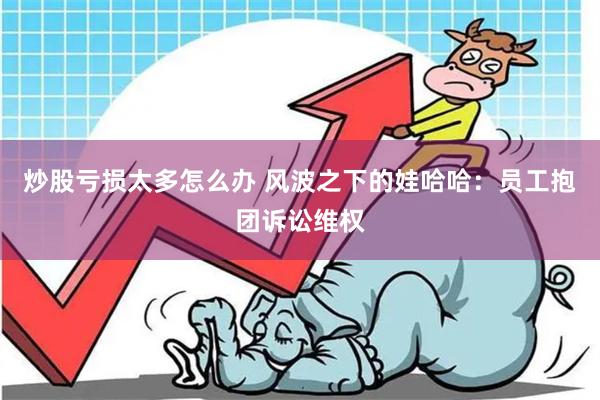 炒股亏损太多怎么办 风波之下的娃哈哈：员工抱团诉讼维权