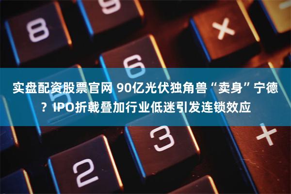 实盘配资股票官网 90亿光伏独角兽“卖身”宁德？IPO折戟叠加行业低迷引发连锁效应