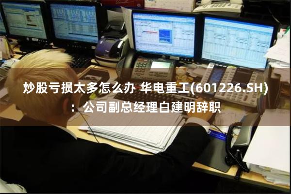 炒股亏损太多怎么办 华电重工(601226.SH)：公司副总经理白建明辞职