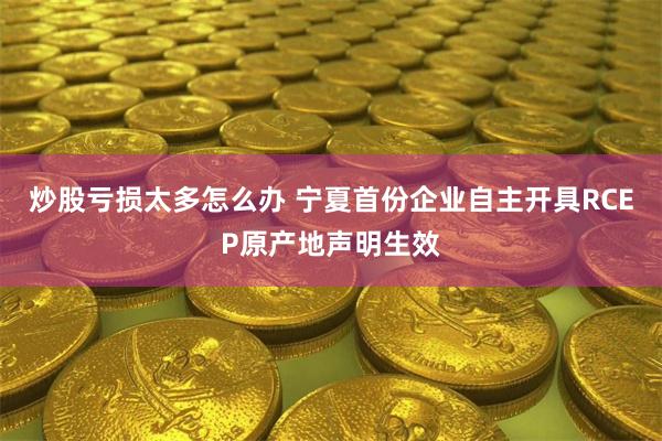 炒股亏损太多怎么办 宁夏首份企业自主开具RCEP原产地声明生效