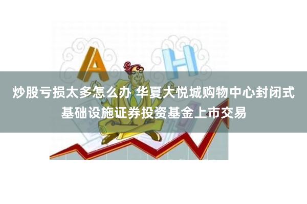 炒股亏损太多怎么办 华夏大悦城购物中心封闭式基础设施证券投资基金上市交易