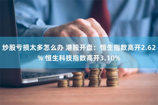 炒股亏损太多怎么办 港股开盘：恒生指数高开2.62% 恒生科技指数高开3.10%