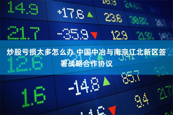 炒股亏损太多怎么办 中国中冶与南京江北新区签署战略合作协议