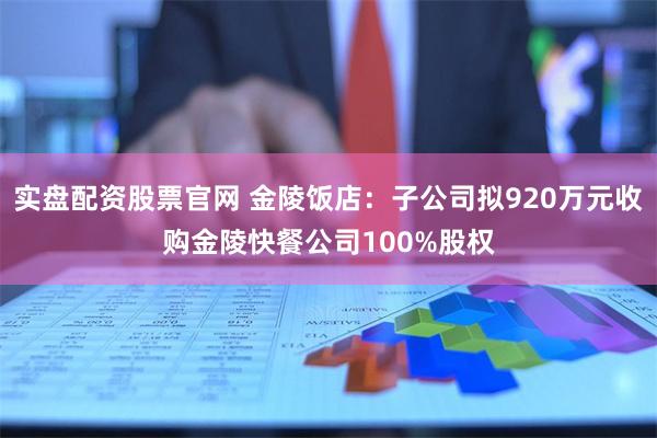 实盘配资股票官网 金陵饭店：子公司拟920万元收购金陵快餐公司100%股权
