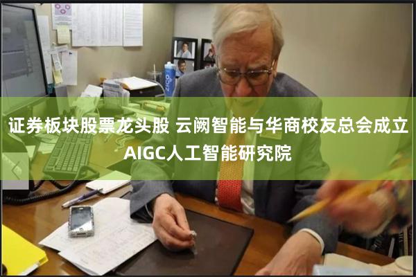 证券板块股票龙头股 云阙智能与华商校友总会成立AIGC人工智能研究院