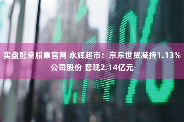 实盘配资股票官网 永辉超市：京东世贸减持1.13%公司股份 套现2.14亿元