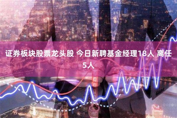 证券板块股票龙头股 今日新聘基金经理18人 离任5人