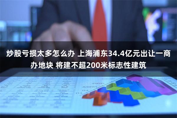 炒股亏损太多怎么办 上海浦东34.4亿元出让一商办地块 将建不超200米标志性建筑