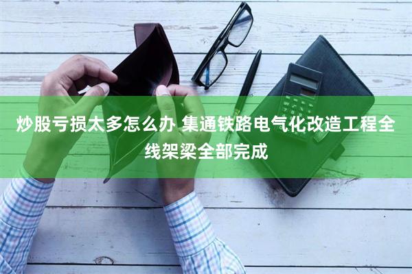 炒股亏损太多怎么办 集通铁路电气化改造工程全线架梁全部完成
