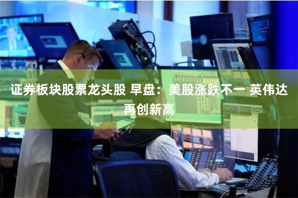 证券板块股票龙头股 早盘：美股涨跌不一 英伟达再创新高