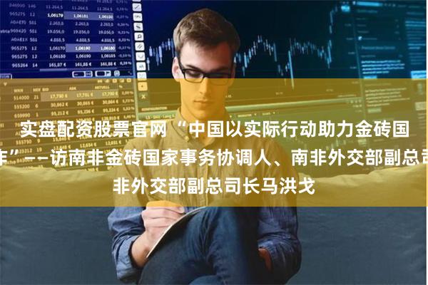 实盘配资股票官网 “中国以实际行动助力金砖国家深化合作”——访南非金砖国家事务协调人、南非外交部副总司长马洪戈