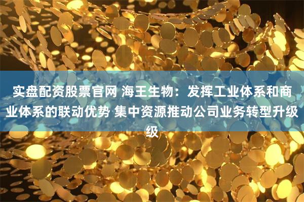 实盘配资股票官网 海王生物：发挥工业体系和商业体系的联动优势 集中资源推动公司业务转型升级
