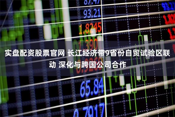 实盘配资股票官网 长江经济带9省份自贸试验区联动 深化与跨国公司合作