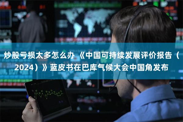 炒股亏损太多怎么办 《中国可持续发展评价报告（2024）》蓝皮书在巴库气候大会中国角发布