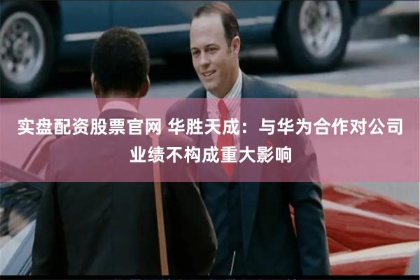 实盘配资股票官网 华胜天成：与华为合作对公司业绩不构成重大影响