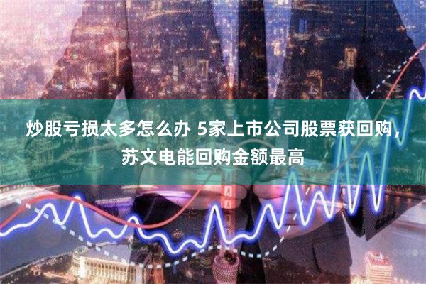 炒股亏损太多怎么办 5家上市公司股票获回购，苏文电能回购金额最高