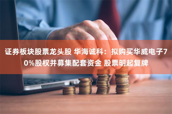 证券板块股票龙头股 华海诚科：拟购买华威电子70%股权并募集配套资金 股票明起复牌