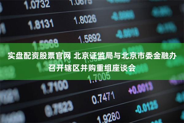 实盘配资股票官网 北京证监局与北京市委金融办召开辖区并购重组座谈会