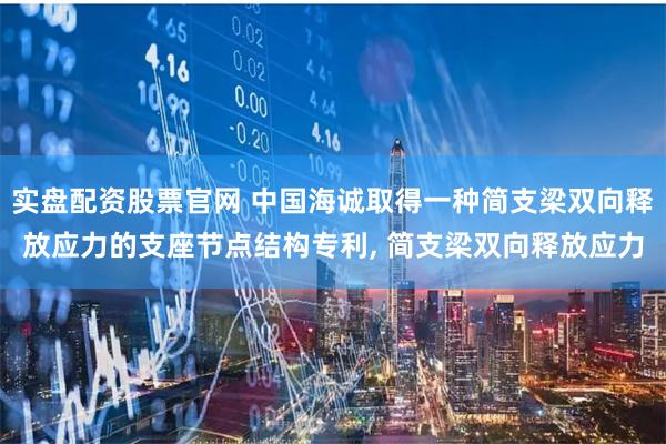 实盘配资股票官网 中国海诚取得一种简支梁双向释放应力的支座节点结构专利, 简支梁双向释放应力